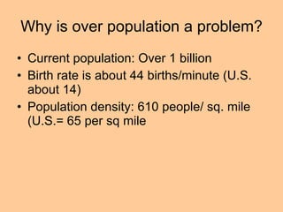 Why is over population a problem? Current population: Over 1 billion Birth rate is about 44 births/minute (U.S. about 14) Population density: 610 people/ sq. mile (U.S.= 65 per sq mile 