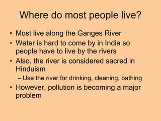 Where do most people live? Most live along the Ganges River Water is hard to come by in India so people have to live by the rivers Also, the river is considered sacred in Hinduism Use the river for drinking, cleaning, bathing  However, pollution is becoming a major problem 