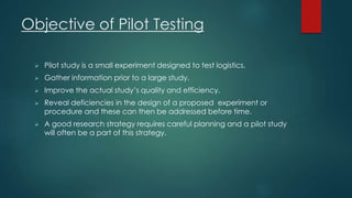 Objective of Pilot Testing 
 Pilot study is a small experiment designed to test logistics. 
 Gather information prior to a large study. 
 Improve the actual study’s quality and efficiency. 
 Reveal deficiencies in the design of a proposed experiment or 
procedure and these can then be addressed before time. 
 A good research strategy requires careful planning and a pilot study 
will often be a part of this strategy. 
 