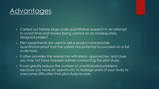 Advantages 
 Carried out before large scale quantitative research in an attempt 
to avoid time and money being wasted on an inadequately 
designed project. 
 Pilot experiments are used to sell a product and provide 
quantitative proof that the system has potential to succeed on a full 
scale basis. 
 It often provides the researcher with ideas, approaches, and clues 
you may not have foreseen before conducting the pilot study. 
 It can greatly reduce the number of unanticipated problems 
because you have an opportunity to redesign parts of your study to 
overcome difficulties that pilot study reveals. 
 