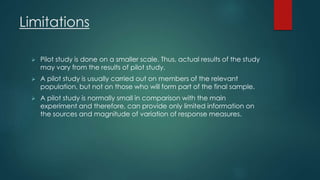 Limitations 
 Pilot study is done on a smaller scale. Thus, actual results of the study 
may vary from the results of pilot study. 
 A pilot study is usually carried out on members of the relevant 
population, but not on those who will form part of the final sample. 
 A pilot study is normally small in comparison with the main 
experiment and therefore, can provide only limited information on 
the sources and magnitude of variation of response measures. 
 