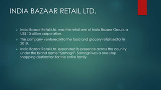 INDIA BAZAAR RETAIL LTD. 
 India Bazaar Retail Ltd. was the retail arm of India Bazaar Group, a 
US$ 10 billion corporation. 
 The company ventured into the food and grocery retail sector in 
2010. 
 India Bazaar Retail Ltd. expanded its presence across the country 
under the brand name “Samagri”. Samagri was a one-stop 
shopping destination for the entire family. 
 