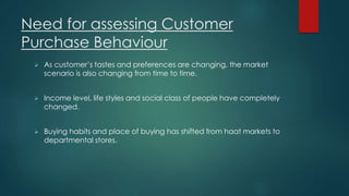 Need for assessing Customer 
Purchase Behaviour 
 As customer’s tastes and preferences are changing, the market 
scenario is also changing from time to time. 
 Income level, life styles and social class of people have completely 
changed. 
 Buying habits and place of buying has shifted from haat markets to 
departmental stores. 
 