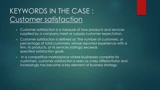 KEYWORDS IN THE CASE : 
Customer satisfaction 
 Customer satisfaction is a measure of how products and services 
supplied by a company meet or surpass customer expectation. 
 Customer satisfaction is defined as "the number of customers, or 
percentage of total customers, whose reported experience with a 
firm, its products, or its services (ratings) exceeds 
specified satisfaction goals. 
 In a competitive marketplace where businesses compete for 
customers, customer satisfaction is seen as a key differentiator and 
increasingly has become a key element of business strategy. 
 
