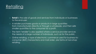 Retailing 
 Retail is the sale of goods and services from individuals or businesses 
to the end-user. 
 A retailer purchases goods or products in large quantities 
from manufacturers directly or through a wholesale, and then sells 
smaller quantities to the consumer for a profit. 
 The term "retailer" is also applied where a service provider services 
the needs of a large number of individuals, such as for the public. 
 Online retailing, a type of electronic commerce used for business-to-consumer 
(B2C) transactions and mail order, are forms of non-shop 
retailing. 
 