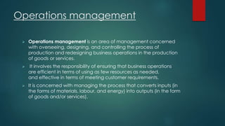 Operations management 
 Operations management is an area of management concerned 
with overseeing, designing, and controlling the process of 
production and redesigning business operations in the production 
of goods or services. 
 It involves the responsibility of ensuring that business operations 
are efficient in terms of using as few resources as needed, 
and effective in terms of meeting customer requirements. 
 It is concerned with managing the process that converts inputs (in 
the forms of materials, labour, and energy) into outputs (in the form 
of goods and/or services). 
 