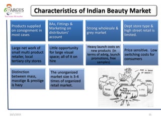 Products supplied
on consignment in
most cases
BAs, Fittings &
Marketing on
distributors’
account
Strong wholesale &
grey market
Dept store type &
high street retail is
limited.
Large net work of
small multi product
retailer, local
tertiary city stores
Little opportunity
for large visual
space; all of it on
hire
Price sensitive. Low
switching costs for
consumers
Distinction
between mass,
masstige & prestige
is hazy
The unorganized
market size is 3-4
times of organized
retail market.
Heavy launch costs on
new products (in
terms of advtg, launch
promotions, free
samples)
10/1/2015 11
Characteristics of Indian Beauty Market
 