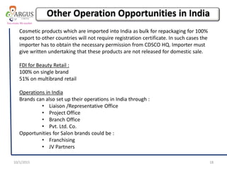 10/1/2015 18
Cosmetic products which are imported into India as bulk for repackaging for 100%
export to other countries will not require registration certificate. In such cases the
importer has to obtain the necessary permission from CDSCO HQ. Importer must
give written undertaking that these products are not released for domestic sale.
FDI for Beauty Retail :
100% on single brand
51% on multibrand retail
Operations in India
Brands can also set up their operations in India through :
• Liaison /Representative Office
• Project Office
• Branch Office
• Pvt. Ltd. Co.
Opportunities for Salon brands could be :
• Franchising
• JV Partners
Other Operation Opportunities in India
 