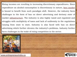 www.entrepreneurindia.co
Rising incomes are resulting in increasing discretionary expenditures. Since
expenditure on alcohol consumption is discretionary in nature, beer market
is bound to benefit from such paradigm shift. However, the industry faces
challenges in the form of ban on direct advertising and derisory state of
market infrastructure. The industry is also highly taxed and regulated and
struggles with multiplicity of taxes and lack of uniformity in the regulations
varying from state to state. Industry is also faced with ban on direct
advertising which further elevates the industry’s problems. Industry further
faces challenges in the wake of rising competition in the sector.
 