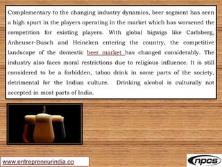 www.entrepreneurindia.co
Complementary to the changing industry dynamics, beer segment has seen
a high spurt in the players operating in the market which has worsened the
competition for existing players. With global bigwigs like Carlsberg,
Anheuser-Busch and Heineken entering the country, the competitive
landscape of the domestic beer market has changed considerably. The
industry also faces moral restrictions due to religious influence. It is still
considered to be a forbidden, taboo drink in some parts of the society,
detrimental for the Indian culture. Drinking alcohol is culturally not
accepted in most parts of India.
 