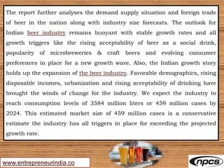 www.entrepreneurindia.co
The report further analyses the demand supply situation and foreign trade
of beer in the nation along with industry size forecasts. The outlook for
Indian beer industry remains buoyant with stable growth rates and all
growth triggers like the rising acceptability of beer as a social drink,
popularity of microbreweries & craft beers and evolving consumer
preferences in place for a new growth wave. Also, the Indian growth story
holds up the expansion of the beer industry. Favorable demographics, rising
disposable incomes, urbanization and rising acceptability of drinking have
brought the winds of change for the industry. We expect the industry to
reach consumption levels of 3584 million liters or 459 million cases by
2024. This estimated market size of 459 million cases is a conservative
estimate the industry has all triggers in place for exceeding the projected
growth rate.
 