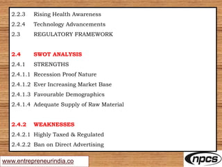 www.entrepreneurindia.co
2.2.3 Rising Health Awareness
2.2.4 Technology Advancements
2.3 REGULATORY FRAMEWORK
2.4 SWOT ANALYSIS
2.4.1 STRENGTHS
2.4.1.1 Recession Proof Nature
2.4.1.2 Ever Increasing Market Base
2.4.1.3 Favourable Demographics
2.4.1.4 Adequate Supply of Raw Material
2.4.2 WEAKNESSES
2.4.2.1 Highly Taxed & Regulated
2.4.2.2 Ban on Direct Advertising
 