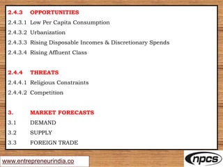 www.entrepreneurindia.co
2.4.3 OPPORTUNITIES
2.4.3.1 Low Per Capita Consumption
2.4.3.2 Urbanization
2.4.3.3 Rising Disposable Incomes & Discretionary Spends
2.4.3.4 Rising Affluent Class
2.4.4 THREATS
2.4.4.1 Religious Constraints
2.4.4.2 Competition
3. MARKET FORECASTS
3.1 DEMAND
3.2 SUPPLY
3.3 FOREIGN TRADE
 