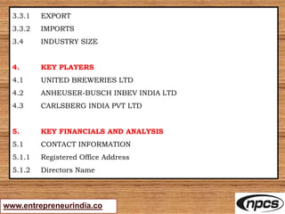 www.entrepreneurindia.co
3.3.1 EXPORT
3.3.2 IMPORTS
3.4 INDUSTRY SIZE
4. KEY PLAYERS
4.1 UNITED BREWERIES LTD
4.2 ANHEUSER-BUSCH INBEV INDIA LTD
4.3 CARLSBERG INDIA PVT LTD
5. KEY FINANCIALS AND ANALYSIS
5.1 CONTACT INFORMATION
5.1.1 Registered Office Address
5.1.2 Directors Name
 
