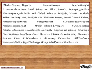 www.entrepreneurindia.co
#MarketResearchReports #markettrends #marketinsight
#consumerbehaviour #marketstructure #Share#trends #companyprofiles
#IndustryAnalysis India and Global Industry Analysis, Market outlook
Indian Industry Size, Analysis and Forecasts report, sector Growth Driver,
#businessopportunity #projectreport #DetailedProjectReport
#businessconsultant #businessfeasibilityreport #BusinessPlan
#startyourbusiness #investmentopportunity #growyourbusiness #startups
#beerbusiness #craftbeer #beer #brewery #liquor #wineindustry #beverage
#wabeer #beer #drinkwabeer #craftbrewery #breweries #MillerCoors
#haywards5000 #RoyalChallenge #Kings #Godfathers #StellaArtois
 
