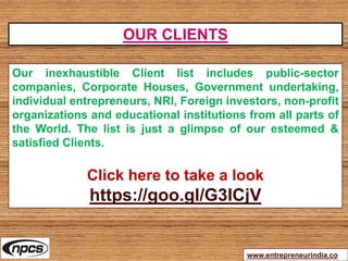 www.entrepreneurindia.co
Our inexhaustible Client list includes public-sector
companies, Corporate Houses, Government undertaking,
individual entrepreneurs, NRI, Foreign investors, non-profit
organizations and educational institutions from all parts of
the World. The list is just a glimpse of our esteemed &
satisfied Clients.
Click here to take a look
https://goo.gl/G3ICjV
OUR CLIENTS
 