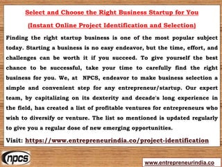 www.entrepreneurindia.co
Select and Choose the Right Business Startup for You
(Instant Online Project Identification and Selection)
Finding the right startup business is one of the most popular subject
today. Starting a business is no easy endeavor, but the time, effort, and
challenges can be worth it if you succeed. To give yourself the best
chance to be successful, take your time to carefully find the right
business for you. We, at NPCS, endeavor to make business selection a
simple and convenient step for any entrepreneur/startup. Our expert
team, by capitalizing on its dexterity and decade's long experience in
the field, has created a list of profitable ventures for entrepreneurs who
wish to diversify or venture. The list so mentioned is updated regularly
to give you a regular dose of new emerging opportunities.
Visit: https://www.entrepreneurindia.co/project-identification
 