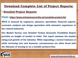 www.entrepreneurindia.co
Download Complete List of Project Reports:
 Detailed Project Reports
Visit:-https://www.entrepreneurindia.co/complete-project-list
NPCS is manned by engineers, planners, specialists, financial experts,
economic analysts and design specialists with extensive experience in
the related industries.
Our Market Survey cum Detailed Techno Economic Feasibility Report
provides an insight of market in India. The report assesses the market
sizing and growth of the Industry. While expanding a current business or
while venturing into new business, entrepreneurs are often faced with
the dilemma of zeroing in on a suitable product/line.
 