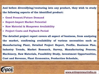 And before diversifying/venturing into any product, they wish to study
the following aspects of the identified product:
 Good Present/Future Demand
 Export-Import Market Potential
 Raw Material & Manpower Availability
 Project Costs and Payback Period
The detailed project report covers all aspect of business, from analyzing
the market, confirming availability of various necessities such as
Manufacturing Plant, Detailed Project Report, Profile, Business Plan,
Industry Trends, Market Research, Survey, Manufacturing Process,
Machinery, Raw Materials, Feasibility Study, Investment Opportunities,
Cost and Revenue, Plant Economics, Production Schedule,
www.entrepreneurindia.co
 