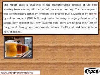 www.entrepreneurindia.co
The report gives a snapshot of the manufacturing process of the beer
starting from malting till the end of process at bottling. The beer segment
can be categorized either by fermentation process (Ale & Lager) or by alcohol
by volume content (Mild & Strong). Indian industry is majorly dominated by
strong beer segment but new flavorful mild beers are finding their feet on
the ground. Strong beer has alcohol contents of >5% and mild beer contains
<5% of alcohol.
 