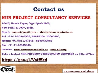 Contact us
NIIR PROJECT CONSULTANCY SERVICES
106-E, Kamla Nagar, Opp. Spark Mall,
New Delhi-110007, India.
Email: npcs.ei@gmail.com , info@entrepreneurindia.co
Tel: +91-11-23843955, 23845654, 23845886,
Mobile: +91-9811043595 , 8800733955
Fax: +91-11-23845886
Website : www.entrepreneurindia.co , www.niir.org
Take a look at NIIR PROJECT CONSULTANCY SERVICES on #StreetView
https://goo.gl/VstWkd
www.entrepreneurindia.co
 