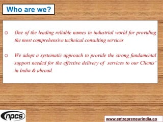 o One of the leading reliable names in industrial world for providing
the most comprehensive technical consulting services
o We adopt a systematic approach to provide the strong fundamental
support needed for the effective delivery of services to our Clients’
in India & abroad
www.entrepreneurindia.co
Who are we?
 