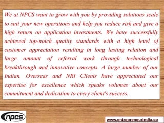 We at NPCS want to grow with you by providing solutions scale
to suit your new operations and help you reduce risk and give a
high return on application investments. We have successfully
achieved top-notch quality standards with a high level of
customer appreciation resulting in long lasting relation and
large amount of referral work through technological
breakthrough and innovative concepts. A large number of our
Indian, Overseas and NRI Clients have appreciated our
expertise for excellence which speaks volumes about our
commitment and dedication to every client's success.
www.entrepreneurindia.co
 