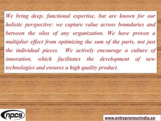 We bring deep, functional expertise, but are known for our
holistic perspective: we capture value across boundaries and
between the silos of any organization. We have proven a
multiplier effect from optimizing the sum of the parts, not just
the individual pieces. We actively encourage a culture of
innovation, which facilitates the development of new
technologies and ensures a high quality product.
www.entrepreneurindia.co
 