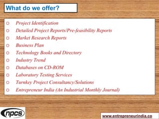 o Project Identification
o Detailed Project Reports/Pre-feasibility Reports
o Market Research Reports
o Business Plan
o Technology Books and Directory
o Industry Trend
o Databases on CD-ROM
o Laboratory Testing Services
o Turnkey Project Consultancy/Solutions
o Entrepreneur India (An Industrial Monthly Journal)
www.entrepreneurindia.co
What do we offer?
 
