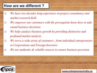 o We have two decades long experience in project consultancy and
market research field
o We empower our customers with the prerequisite know-how to take
sound business decisions
o We help catalyze business growth by providing distinctive and
profound market analysis
o We serve a wide array of customers , from individual entrepreneurs
to Corporations and Foreign Investors
o We use authentic & reliable sources to ensure business precision
www.entrepreneurindia.co
How are we different ?
 