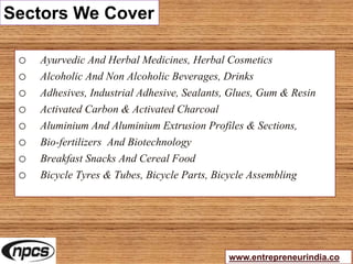 Sectors We Cover
o Ayurvedic And Herbal Medicines, Herbal Cosmetics
o Alcoholic And Non Alcoholic Beverages, Drinks
o Adhesives, Industrial Adhesive, Sealants, Glues, Gum & Resin
o Activated Carbon & Activated Charcoal
o Aluminium And Aluminium Extrusion Profiles & Sections,
o Bio-fertilizers And Biotechnology
o Breakfast Snacks And Cereal Food
o Bicycle Tyres & Tubes, Bicycle Parts, Bicycle Assembling
www.entrepreneurindia.co
 