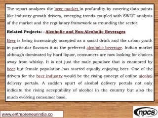 www.entrepreneurindia.co
The report analyzes the beer market in profundity by covering data points
like industry growth drivers, emerging trends coupled with SWOT analysis
of the market and the regulatory framework surrounding the sector.
Related Projects: - Alcoholic and Non-Alcoholic Beverages
Beer is being increasingly accepted as a social drink and the urban youth
in particular flavours it as the preferred alcoholic beverage. Indian market
although dominated by hard liquor, consumers are now looking for choices
away from whisky. It is not just the male populace that is enamored by
beer but female population has started equally enjoying beer. One of the
drivers for the beer industry would be the rising concept of online alcohol
delivery portals. A sudden spurt of alcohol delivery portals not only
indicate the rising acceptability of alcohol in the country but also the
much evolving consumer base.
 