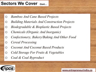 Sectors We Cover Cont…
o Bamboo And Cane Based Projects
o Building Materials And Construction Projects
o Biodegradable & Bioplastic Based Projects
o Chemicals (Organic And Inorganic)
o Confectionery, Bakery/Baking And Other Food
o Cereal Processing
o Coconut And Coconut Based Products
o Cold Storage For Fruits & Vegetables
o Coal & Coal Byproduct
www.entrepreneurindia.co
 