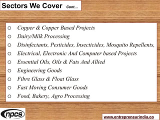Sectors We Cover Cont…
o Copper & Copper Based Projects
o Dairy/Milk Processing
o Disinfectants, Pesticides, Insecticides, Mosquito Repellents,
o Electrical, Electronic And Computer based Projects
o Essential Oils, Oils & Fats And Allied
o Engineering Goods
o Fibre Glass & Float Glass
o Fast Moving Consumer Goods
o Food, Bakery, Agro Processing
www.entrepreneurindia.co
 