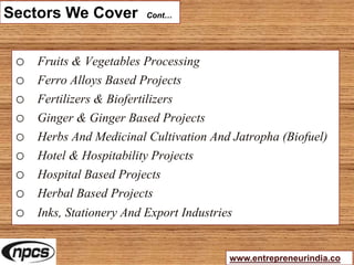 Sectors We Cover Cont…
o Fruits & Vegetables Processing
o Ferro Alloys Based Projects
o Fertilizers & Biofertilizers
o Ginger & Ginger Based Projects
o Herbs And Medicinal Cultivation And Jatropha (Biofuel)
o Hotel & Hospitability Projects
o Hospital Based Projects
o Herbal Based Projects
o Inks, Stationery And Export Industries
www.entrepreneurindia.co
 