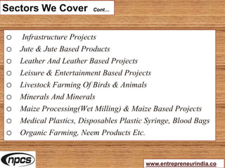 Sectors We Cover Cont…
o Infrastructure Projects
o Jute & Jute Based Products
o Leather And Leather Based Projects
o Leisure & Entertainment Based Projects
o Livestock Farming Of Birds & Animals
o Minerals And Minerals
o Maize Processing(Wet Milling) & Maize Based Projects
o Medical Plastics, Disposables Plastic Syringe, Blood Bags
o Organic Farming, Neem Products Etc.
www.entrepreneurindia.co
 