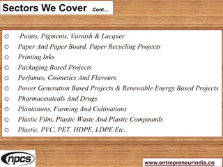 Sectors We Cover Cont…
o Paints, Pigments, Varnish & Lacquer
o Paper And Paper Board, Paper Recycling Projects
o Printing Inks
o Packaging Based Projects
o Perfumes, Cosmetics And Flavours
o Power Generation Based Projects & Renewable Energy Based Projects
o Pharmaceuticals And Drugs
o Plantations, Farming And Cultivations
o Plastic Film, Plastic Waste And Plastic Compounds
o Plastic, PVC, PET, HDPE, LDPE Etc.
www.entrepreneurindia.co
 