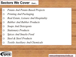 Sectors We Cover Cont…
o Potato And Potato Based Projects
o Printing And Packaging
o Real Estate, Leisure And Hospitality
o Rubber And Rubber Products
o Soaps And Detergents
o Stationary Products
o Spices And Snacks Food
o Steel & Steel Products
o Textile Auxiliary And Chemicals
www.entrepreneurindia.co
 