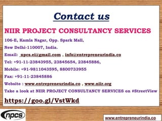 Contact us
NIIR PROJECT CONSULTANCY SERVICES
106-E, Kamla Nagar, Opp. Spark Mall,
New Delhi-110007, India.
Email: npcs.ei@gmail.com , info@entrepreneurindia.co
Tel: +91-11-23843955, 23845654, 23845886,
Mobile: +91-9811043595, 8800733955
Fax: +91-11-23845886
Website : www.entrepreneurindia.co , www.niir.org
Take a look at NIIR PROJECT CONSULTANCY SERVICES on #StreetView
https://goo.gl/VstWkd
www.entrepreneurindia.co
 