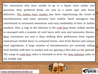 www.entrepreneurindia.co
The consumers who were unable to go to a liquor store earlier and
purchase their preferred drink, are now in a sweet spot with home
deliveries. The Indian beer market has been experiencing the trend of
microbreweries and some exclusive beer outlets. Such emergence has
contributed in increased awareness and easy availability of beer in Indian
markets. Also, a rage in the industry is the craft beer boom. Indian market
is swamped with a number of craft beers with new and innovative flavors.
Beer consumers are now a days shifting their preferences from regular
mainstream bottled beers to artisanal brews, new fresh flavors and unique
local ingredients. A large number of microbreweries are currently selling
their bottled craft beer in market and are gaining a firm foot on the ground.
The surge in craft beer sales is intended to drive the beer industry sales to
the bubbly top!
 