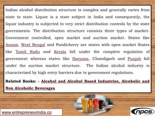 www.entrepreneurindia.co
Indian alcohol distribution structure is complex and generally varies from
state to state. Liquor is a state subject in India and consequently, the
liquor industry is subjected to very strict distribution controls by the state
governments. The distribution structure consists three types of market-
Government controlled, open market and auction market. States like
Assam, West Bengal and Pondicherry are states with open market States
like Tamil Nadu and Kerala fall under the complete regulation of
government whereas states like Haryana, Chandigarh and Punjab fall
under the auction market structure. The Indian alcohol industry is
characterized by high entry barriers due to government regulations.
Related Books: - Alcohol and Alcohol Based Industries, Alcoholic and
Non Alcoholic Beverages
 