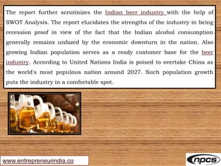 www.entrepreneurindia.co
The report further scrutinizes the Indian beer industry with the help of
SWOT Analysis. The report elucidates the strengths of the industry in being
recession proof in view of the fact that the Indian alcohol consumption
generally remains unfazed by the economic downturn in the nation. Also
growing Indian population serves as a ready customer base for the beer
industry. According to United Nations India is poised to overtake China as
the world's most populous nation around 2027. Such population growth
puts the industry in a comfortable spot.
 