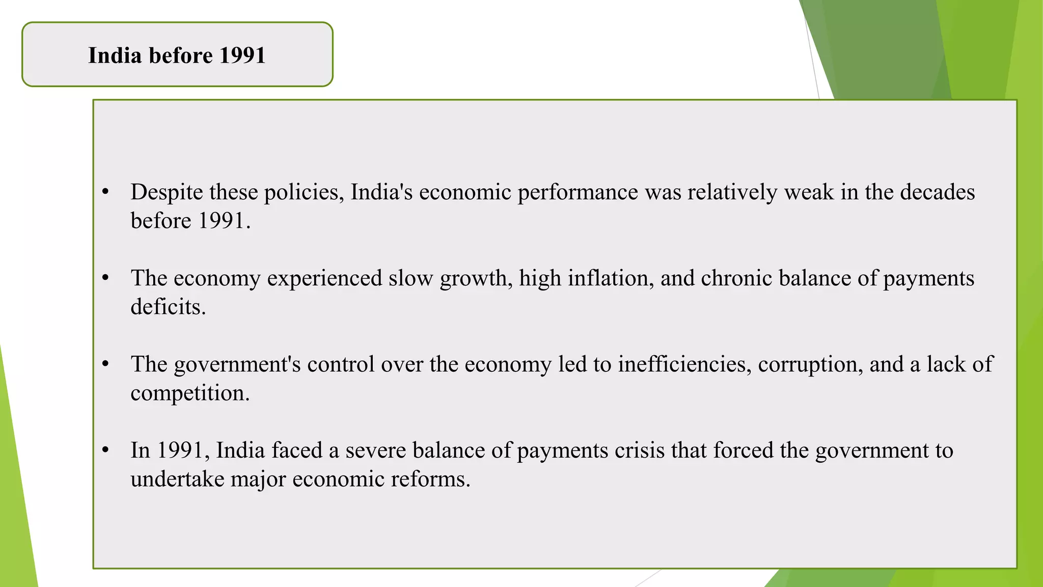 India before 1991
• Despite these policies, India's economic performance was relatively weak in the decades
before 1991.
• The economy experienced slow growth, high inflation, and chronic balance of payments
deficits.
• The government's control over the economy led to inefficiencies, corruption, and a lack of
competition.
• In 1991, India faced a severe balance of payments crisis that forced the government to
undertake major economic reforms.
 