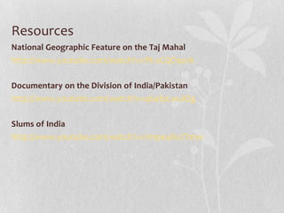 Resources
National Geographic Feature on the Taj Mahal
http://www.youtube.com/watch?v=fN-sCQOqzvk
Documentary on the Division of India/Pakistan
http://www.youtube.com/watch?v=q64fpLwulOg

Slums of India
http://www.youtube.com/watch?v=Vmpe4RuTTmw

 