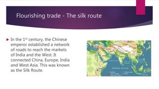 Flourishing trade - The silk route
 In the 1st century, the Chinese
emperor established a network
of roads to reach the markets
of India and the West. It
connected China, Europe, India
and West Asia. This was known
as the Silk Route.
 