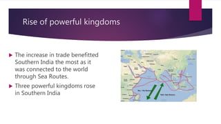 Rise of powerful kingdoms
 The increase in trade benefitted
Southern India the most as it
was connected to the world
through Sea Routes.
 Three powerful kingdoms rose
in Southern India
 