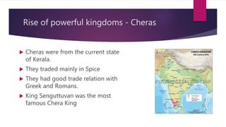 Rise of powerful kingdoms - Cheras
 Cheras were from the current state
of Kerala.
 They traded mainly in Spice
 They had good trade relation with
Greek and Romans.
 King Senguttuvan was the most
famous Chera King
 