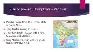 Rise of powerful kingdoms - Pandyas
 Pandyas were from the current state
of Tamil Nadu.
 They traded mainly in Pearls
 They had trade relation with China,
Malaysia and Maldives.
 King Nedunchezhian was the most
famous Pandya King
 