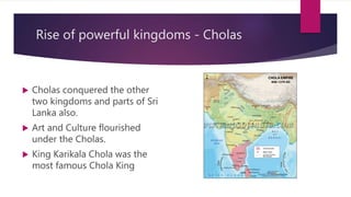 Rise of powerful kingdoms - Cholas
 Cholas conquered the other
two kingdoms and parts of Sri
Lanka also.
 Art and Culture flourished
under the Cholas.
 King Karikala Chola was the
most famous Chola King
 