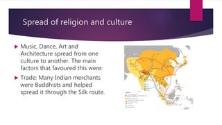 Spread of religion and culture
 Music, Dance, Art and
Architecture spread from one
culture to another. The main
factors that favoured this were:
 Trade: Many Indian merchants
were Buddhists and helped
spread it through the Silk route.
 